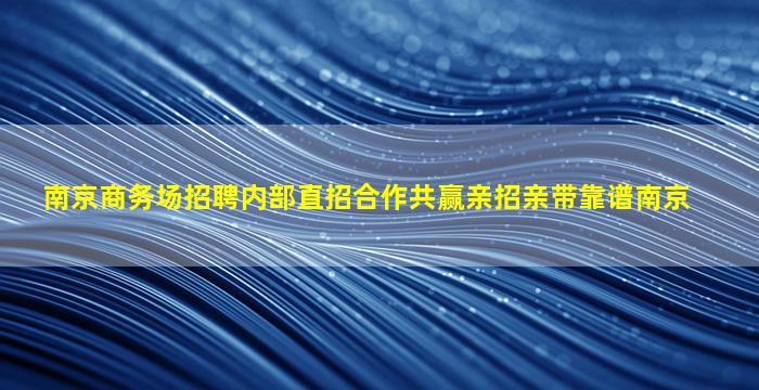 南京商务场招聘内部直招合作共赢亲招亲带靠谱南京
